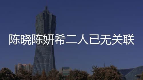 陳曉陳妍希二人已無(wú)關(guān)聯(lián)企業(yè)，明星夫妻事業(yè)發(fā)展的全新篇章