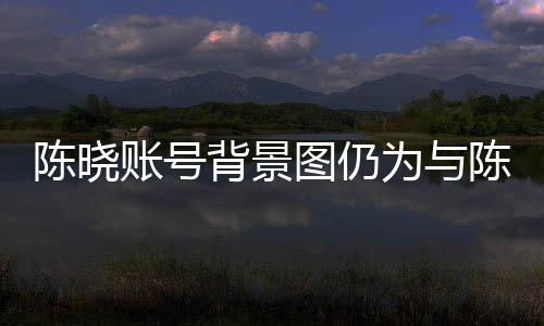 陳曉賬號(hào)背景圖仍為與陳妍希定情作，愛(ài)情長(zhǎng)跑的甜蜜印記引人關(guān)注