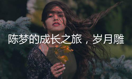 陳夢的成長之旅，歲月雕琢的魅力與風(fēng)采不減青春二十年