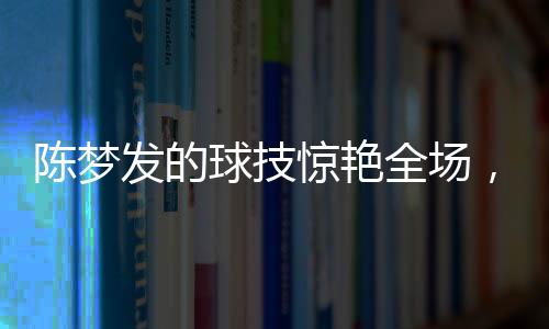 陳夢(mèng)發(fā)的球技驚艷全場(chǎng)，尼格買提未能接住一球