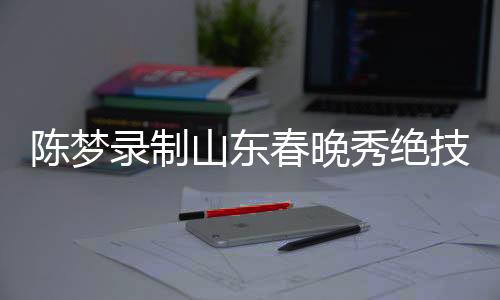 陳夢錄制山東春晚秀絕技，技藝驚艷，魅力非凡