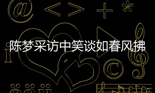 陳夢(mèng)采訪中笑談如春風(fēng)拂面，近三十次笑聲感染人心