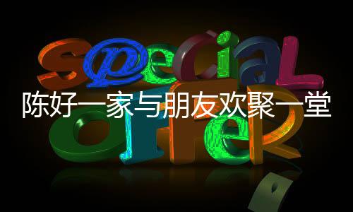 陳好一家與朋友歡聚一堂，共度美好時(shí)光