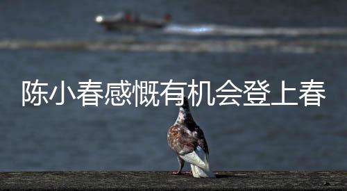 陳小春感慨有機(jī)會(huì)登上春晚的舞臺，何德何能獲此榮幸