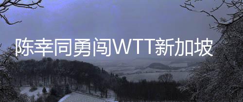 陳幸同勇闖WTT新加坡大滿貫女單八強，國乒再添佳績