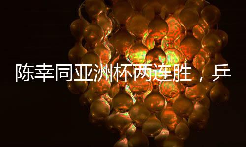 陳幸同亞洲杯兩連勝，乒壇新星閃耀賽場(chǎng)