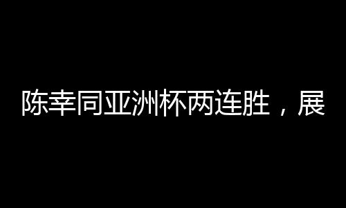 陳幸同亞洲杯兩連勝，展現(xiàn)中國(guó)乒乓球的實(shí)力與風(fēng)采