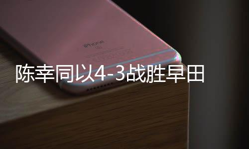 陳幸同以4-3戰(zhàn)勝早田希娜，乒乓球賽場再現(xiàn)精彩對決