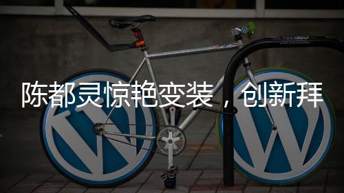 陳都靈驚艷變裝，創(chuàng)新拜年方式引領(lǐng)潮流