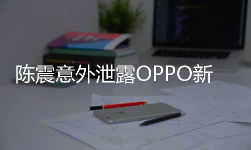 陳震意外泄露OPPO新機(jī)，業(yè)界矚目，新動(dòng)向引人期待