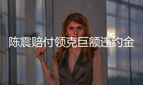 陳震賠付領(lǐng)克巨額違約金，事件深度解析