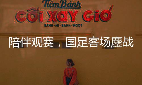 陪伴觀賽，國足客場鏖戰(zhàn)沙特——一場難忘的足球盛宴