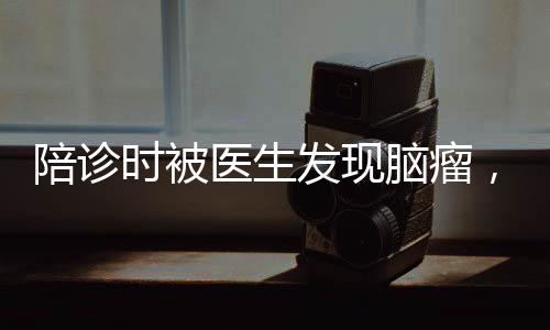 陪診時被醫(yī)生發(fā)現(xiàn)腦瘤，早診早治，健康守護(hù)的重要性