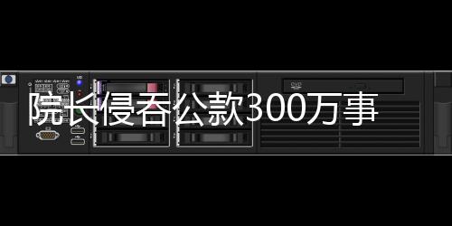院長(zhǎng)侵吞公款300萬事件曝光