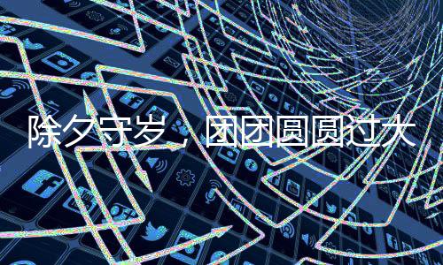 除夕守歲，團(tuán)團(tuán)圓圓過(guò)大年——傳統(tǒng)習(xí)俗與現(xiàn)代歡慶方式的融合