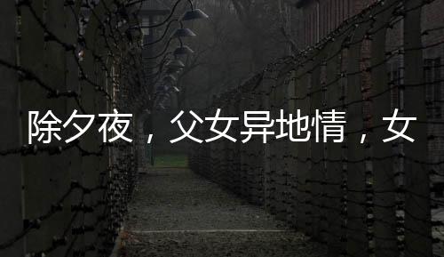 除夕夜，父女異地情，女兒堅守崗位，父親硬座赴約