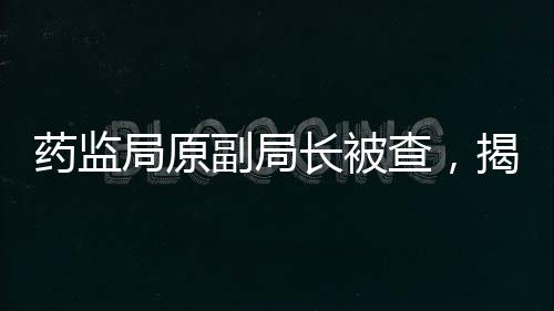 藥監(jiān)局原副局長被查，揭開醫(yī)藥行業(yè)反腐新篇章