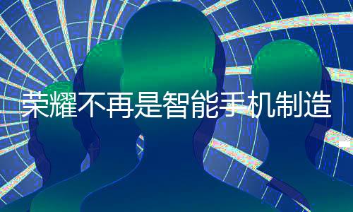 榮耀不再是智能手機(jī)制造商，李健透露新動(dòng)向