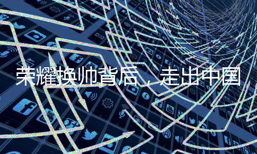 榮耀換帥背后，走出中國(guó)市場(chǎng)迫在眉睫