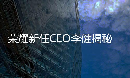 榮耀新任CEO李健揭秘，輝煌歷程與個人風采