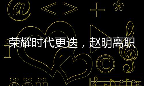 榮耀時代更迭，趙明離職引發(fā)員工難舍與熱議