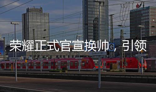 榮耀正式官宣換帥，引領(lǐng)未來(lái)，新帥領(lǐng)舵全新征程