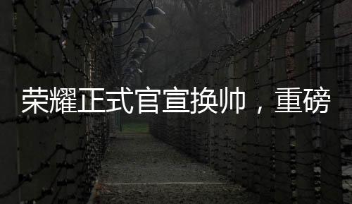 榮耀正式官宣換帥，重磅調(diào)整鑄就新輝煌