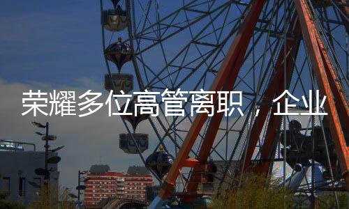 榮耀多位高管離職，企業(yè)變革中的常態(tài)與挑戰(zhàn)