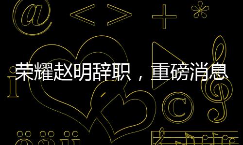 榮耀趙明辭職，重磅消息背后的深度解讀