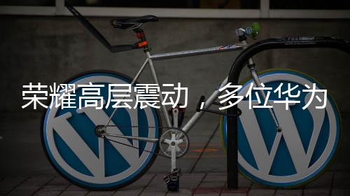 榮耀高層震動(dòng)，多位華為系高管出走