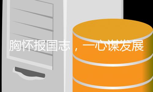 胸懷報(bào)國(guó)志，一心謀發(fā)展，時(shí)代先鋒的奮斗篇章