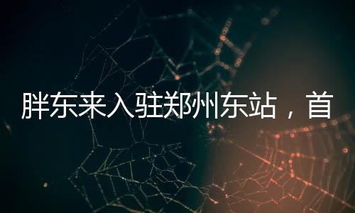 胖東來入駐鄭州東站，首店開業(yè)引領(lǐng)新消費(fèi)潮流