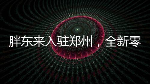 胖東來入駐鄭州，全新零售風(fēng)暴即將來襲