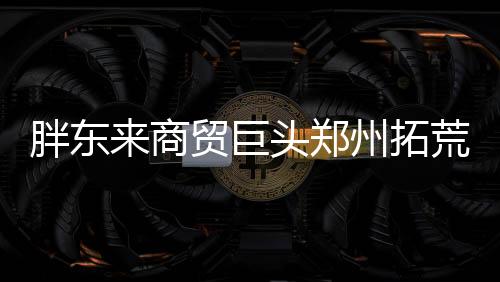 胖東來商貿(mào)巨頭鄭州拓荒，創(chuàng)新零售新模式引關(guān)注