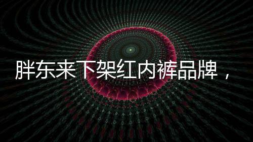 胖東來(lái)下架紅內(nèi)褲品牌，關(guān)注消費(fèi)者權(quán)益的品牌戰(zhàn)略調(diào)整