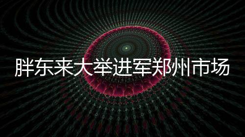 胖東來大舉進(jìn)軍鄭州市場(chǎng)，全新店鋪盛大開業(yè)
