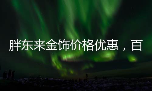 胖東來金飾價格優(yōu)惠，百元便宜購金熱潮席卷全城