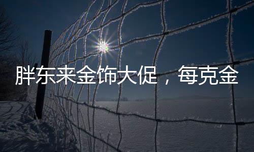 胖東來金飾大促，每克金價直降百元，購物盛宴即將開啟