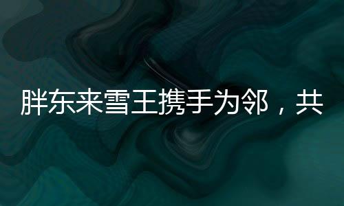 胖東來雪王攜手為鄰，共創(chuàng)美好社區(qū)新篇章