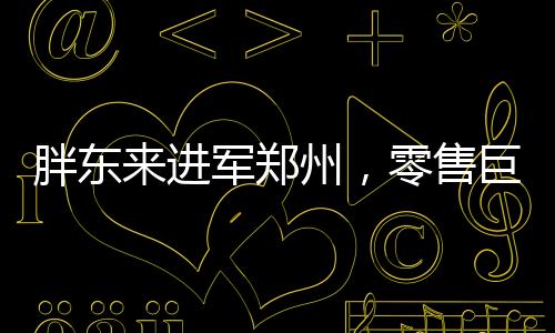 胖東來進軍鄭州，零售巨頭的全新征程