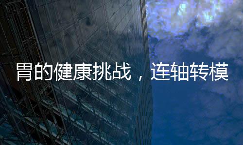 胃的健康挑戰(zhàn)，連軸轉模式下的應對之道
