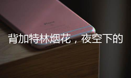 背加特林煙花，夜空下的絢麗壯觀待夜幕降臨