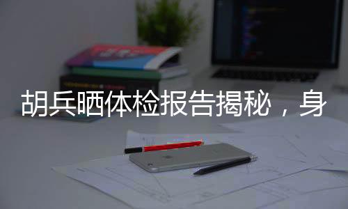 胡兵曬體檢報告揭秘，身體年齡僅25，健康秘訣引人熱議