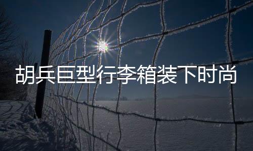 胡兵巨型行李箱裝下時(shí)尚風(fēng)云，揭秘其行李箱中的35個(gè)Look秘籍