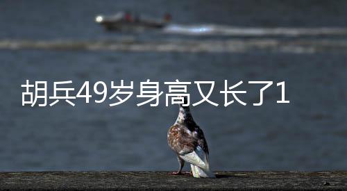 胡兵49歲身高又長了1厘米，探秘健身秘密，見證傳奇人生！