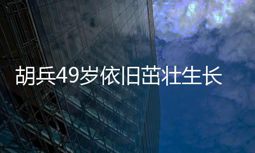 胡兵49歲依舊茁壯生長，身高又長一厘米引發(fā)熱議