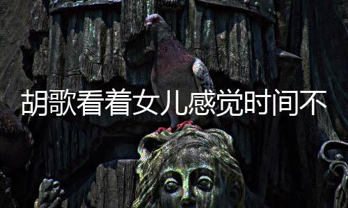 胡歌看著女兒感覺時(shí)間不夠用，演繹生活與父愛的精彩交響