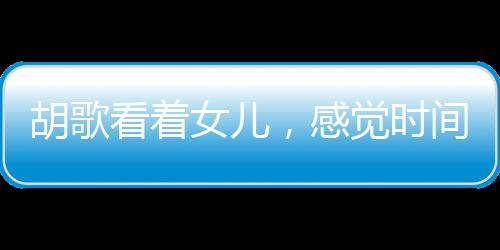 胡歌看著女兒，感覺時間不夠用