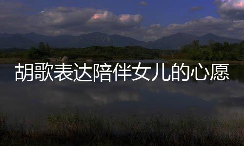 胡歌表達(dá)陪伴女兒的心愿，想要更多時間共度歲月