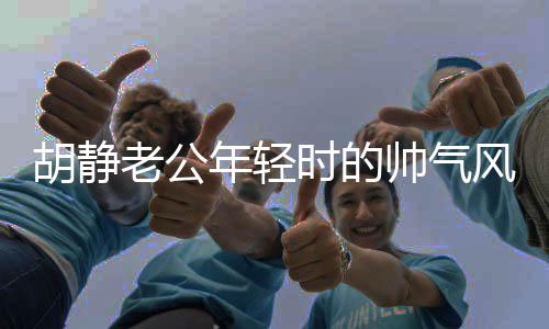 胡靜老公年輕時的帥氣風采，時光見證的優(yōu)雅魅力